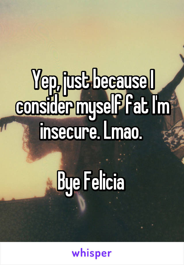 Yep, just because I consider myself fat I'm insecure. Lmao. 

Bye Felicia 