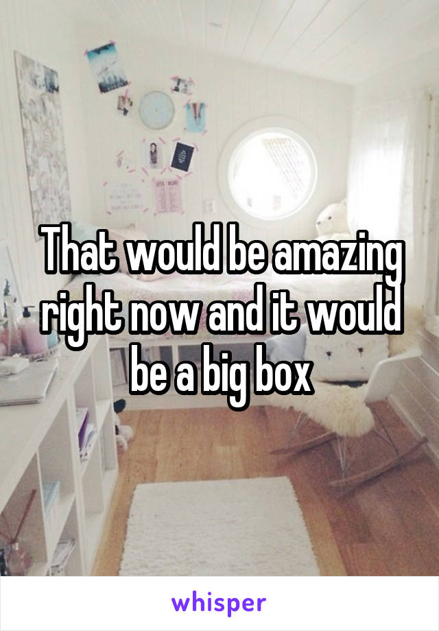 That would be amazing right now and it would be a big box
