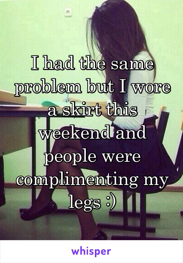 I had the same problem but I wore a skirt this weekend and people were complimenting my legs :)