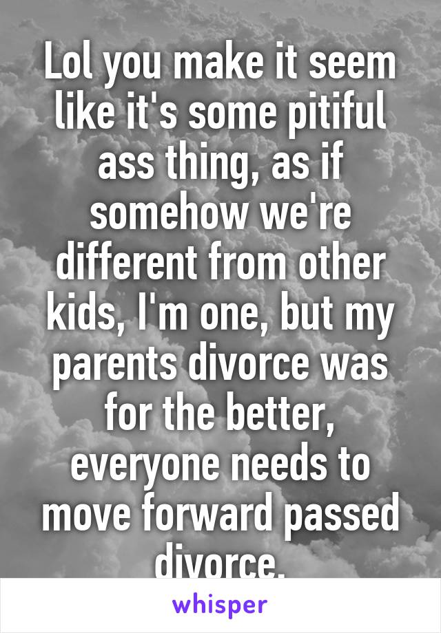 Lol you make it seem like it's some pitiful ass thing, as if somehow we're different from other kids, I'm one, but my parents divorce was for the better, everyone needs to move forward passed divorce.