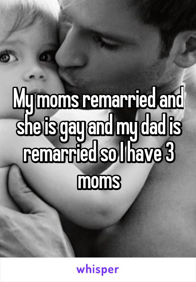 My moms remarried and she is gay and my dad is remarried so I have 3 moms