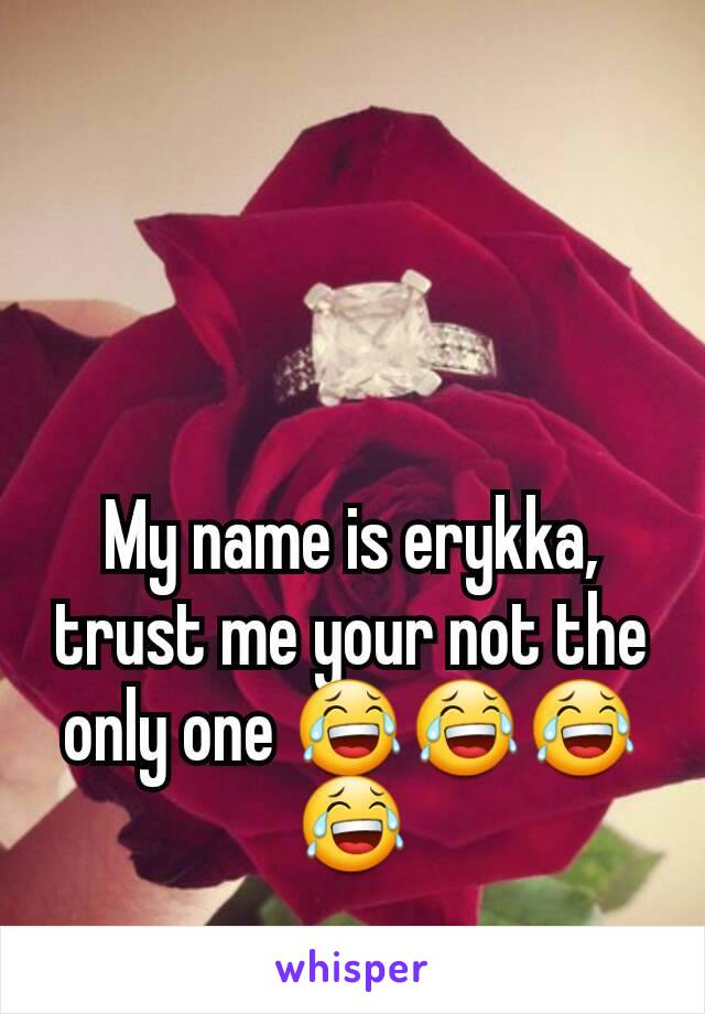 My name is erykka, trust me your not the only one 😂😂😂😂