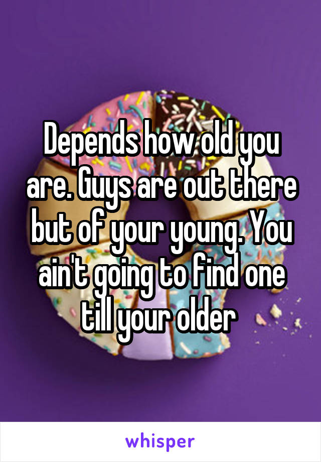 Depends how old you are. Guys are out there but of your young. You ain't going to find one till your older 