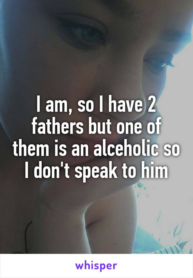 I am, so I have 2 fathers but one of them is an alceholic so I don't speak to him