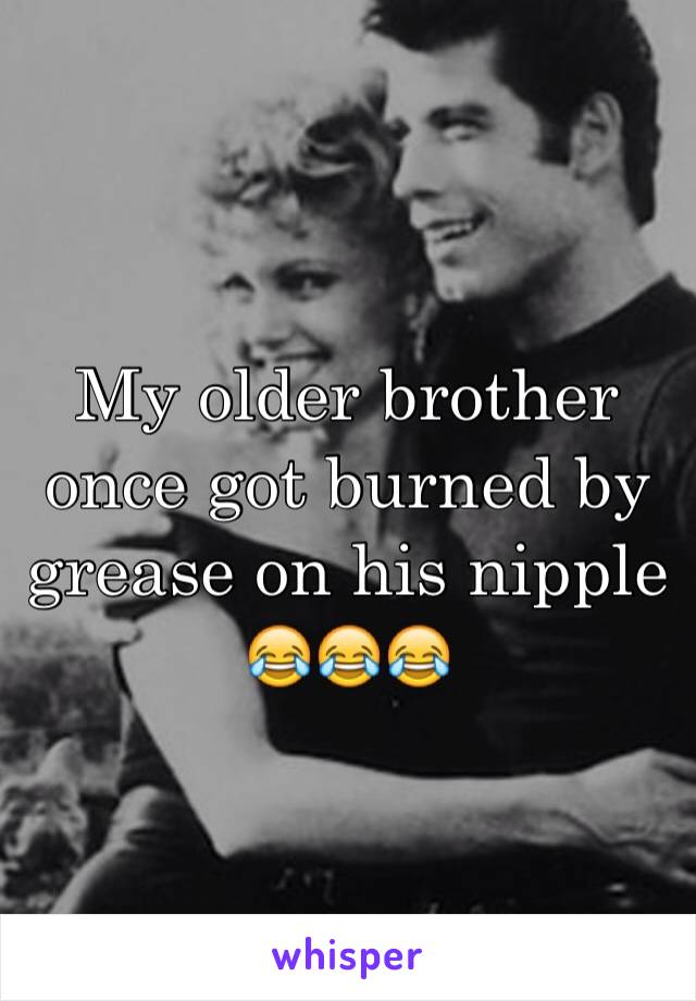 My older brother once got burned by grease on his nipple 😂😂😂