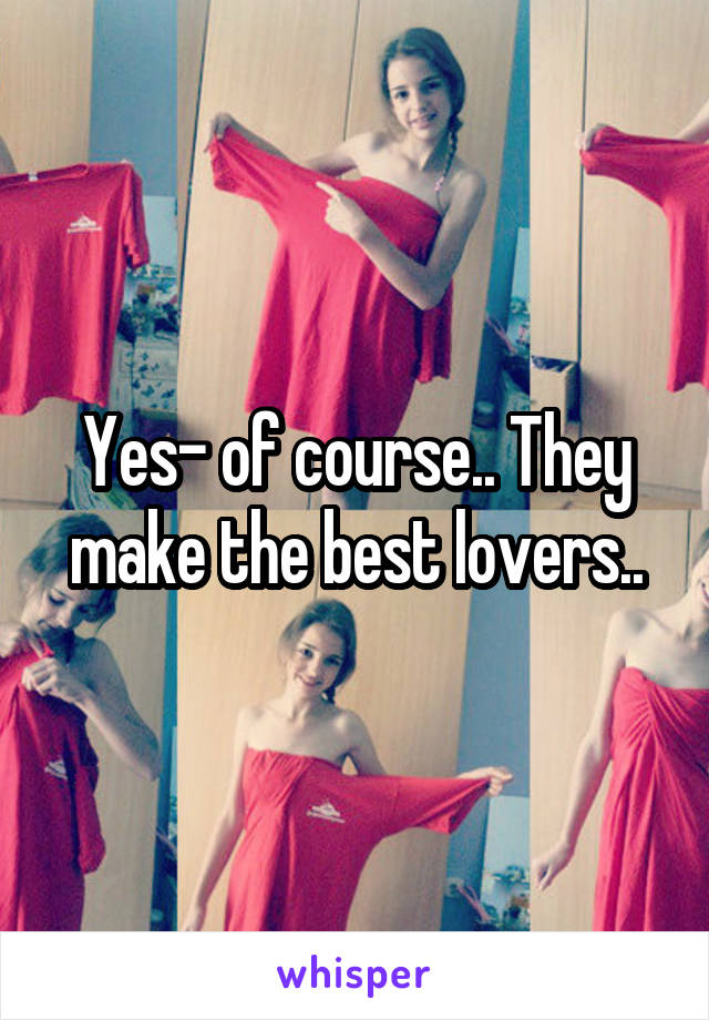 Yes- of course.. They make the best lovers..