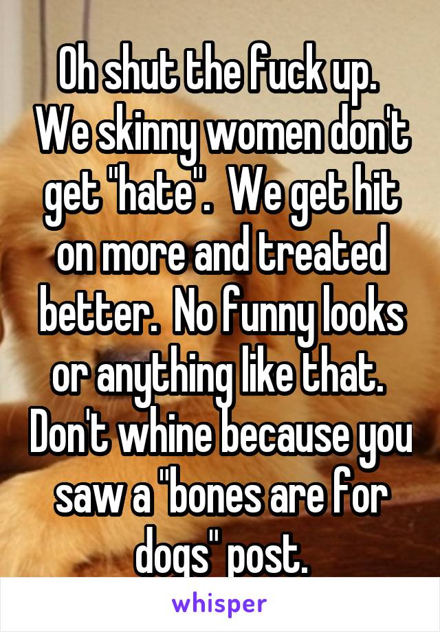 Oh shut the fuck up.  We skinny women don't get "hate".  We get hit on more and treated better.  No funny looks or anything like that.  Don't whine because you saw a "bones are for dogs" post.