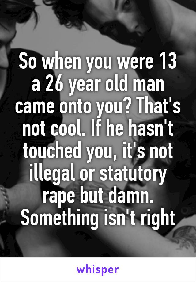 So when you were 13 a 26 year old man came onto you? That's not cool. If he hasn't touched you, it's not illegal or statutory rape but damn. Something isn't right