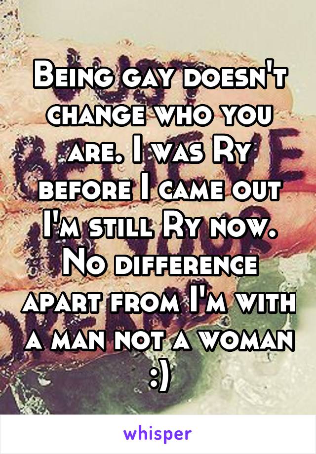Being gay doesn't change who you are. I was Ry before I came out I'm still Ry now. No difference apart from I'm with a man not a woman :)