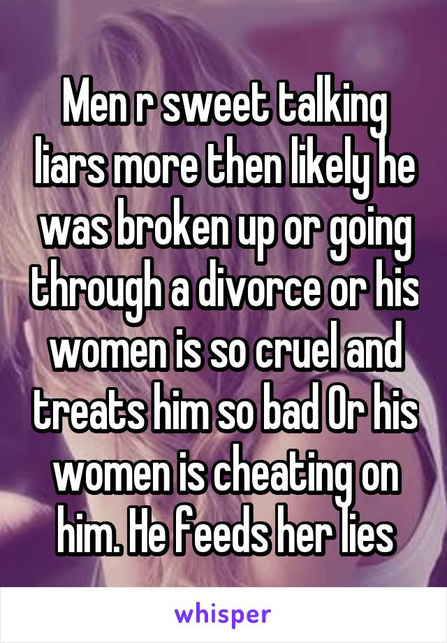 Men r sweet talking liars more then likely he was broken up or going through a divorce or his women is so cruel and treats him so bad Or his women is cheating on him. He feeds her lies