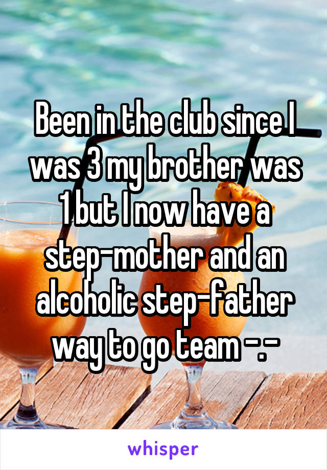 Been in the club since I was 3 my brother was 1 but I now have a step-mother and an alcoholic step-father way to go team -.-