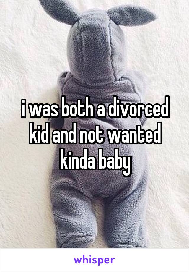 i was both a divorced kid and not wanted kinda baby