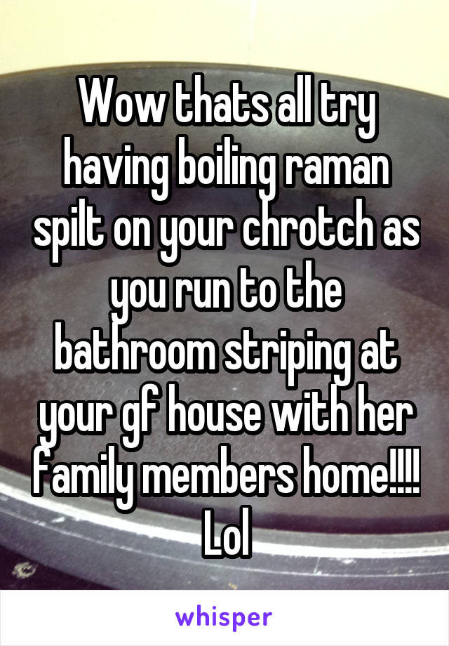 Wow thats all try having boiling raman spilt on your chrotch as you run to the bathroom striping at your gf house with her family members home!!!! Lol