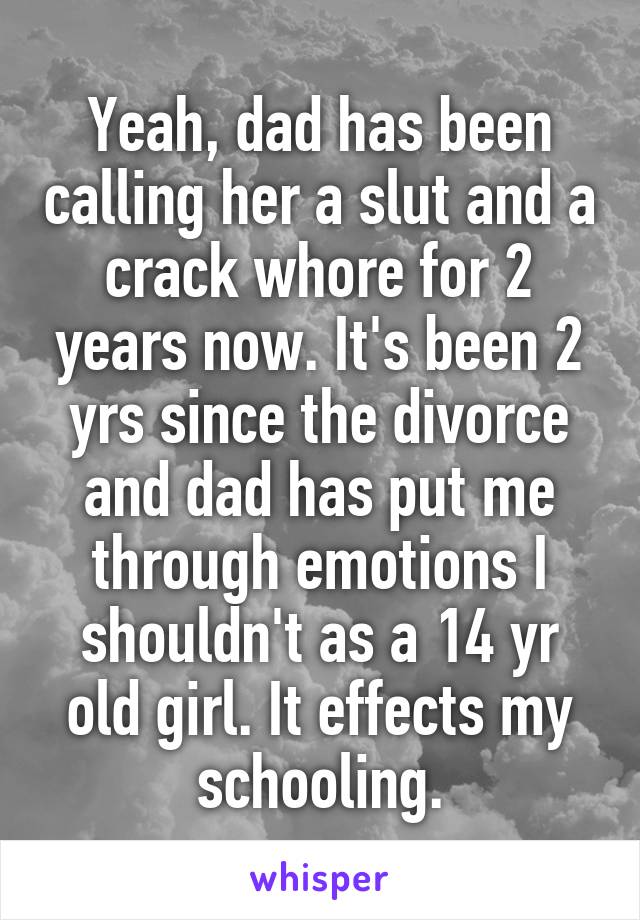 Yeah, dad has been calling her a slut and a crack whore for 2 years now. It's been 2 yrs since the divorce and dad has put me through emotions I shouldn't as a 14 yr old girl. It effects my schooling.