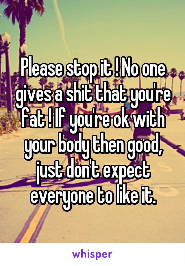 Please stop it ! No one gives a shit that you're fat ! If you're ok with your body then good, just don't expect everyone to like it.