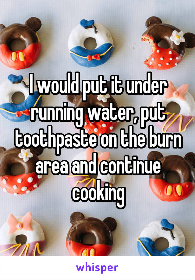 I would put it under running water, put toothpaste on the burn area and continue cooking