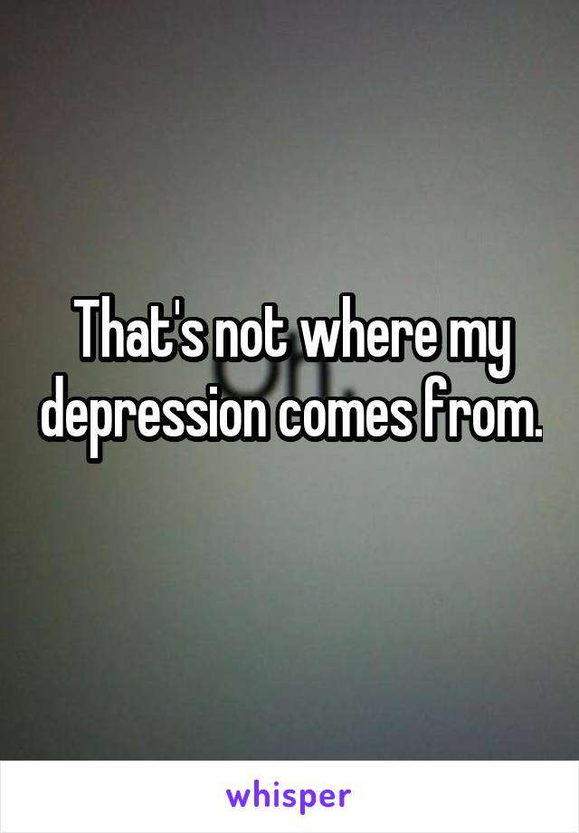 That's not where my depression comes from. 