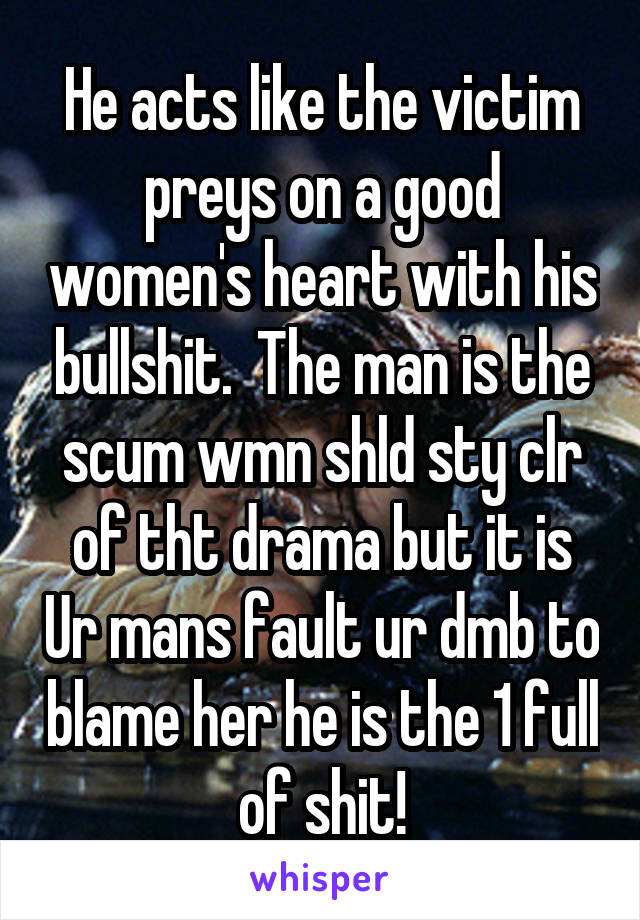 He acts like the victim preys on a good women's heart with his bullshit.  The man is the scum wmn shld sty clr of tht drama but it is Ur mans fault ur dmb to blame her he is the 1 full of shit!