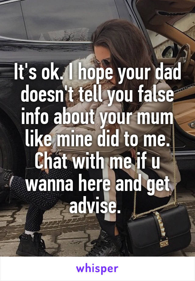 It's ok. I hope your dad doesn't tell you false info about your mum like mine did to me. Chat with me if u wanna here and get advise. 