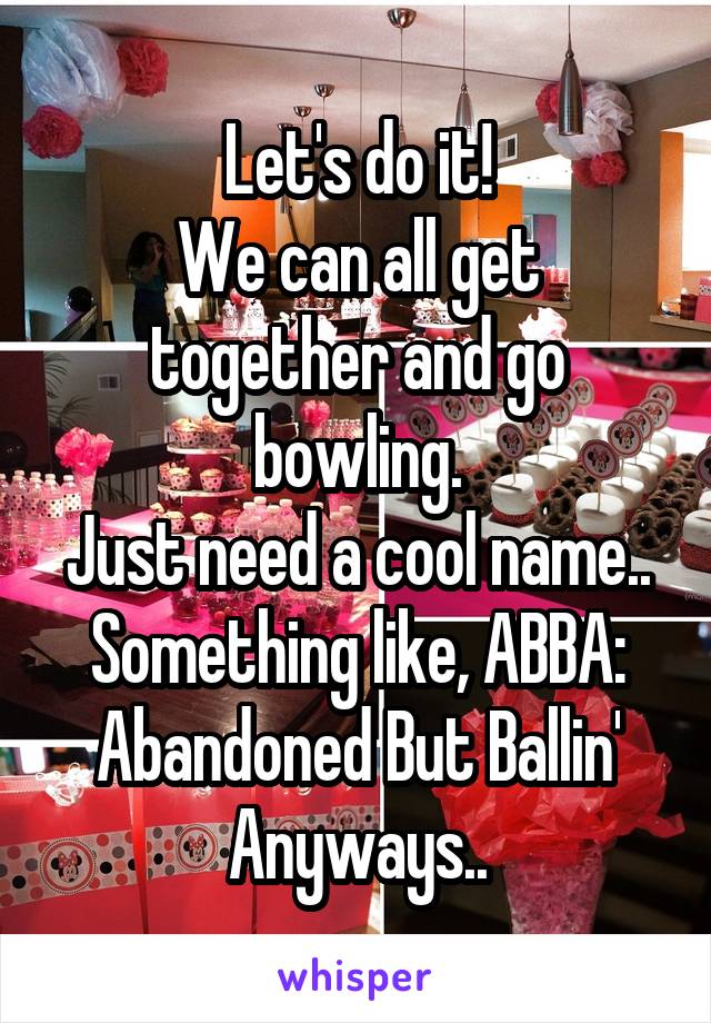 Let's do it!
We can all get together and go bowling.
Just need a cool name..
Something like, ABBA: Abandoned But Ballin' Anyways..