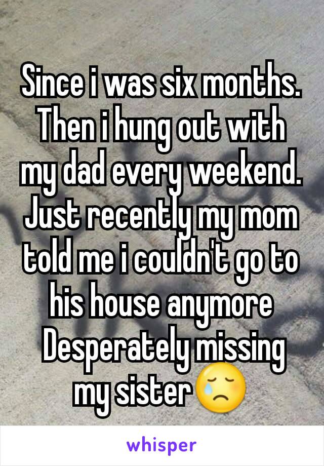 Since i was six months. Then i hung out with my dad every weekend. Just recently my mom told me i couldn't go to his house anymore
 Desperately missing my sister😢