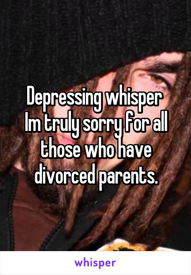 Depressing whisper 
Im truly sorry for all those who have divorced parents.