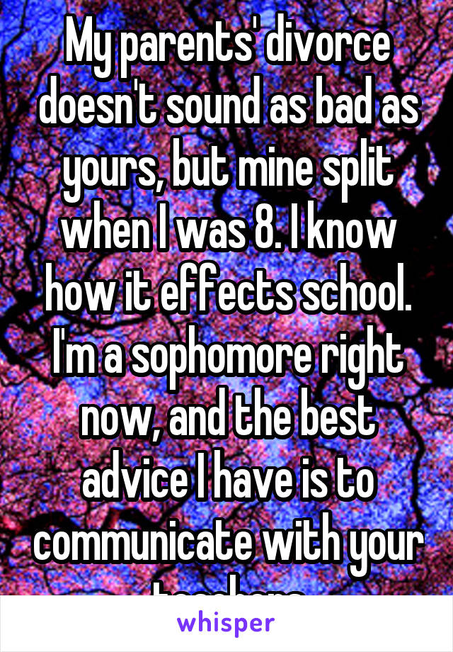 My parents' divorce doesn't sound as bad as yours, but mine split when I was 8. I know how it effects school. I'm a sophomore right now, and the best advice I have is to communicate with your teachers