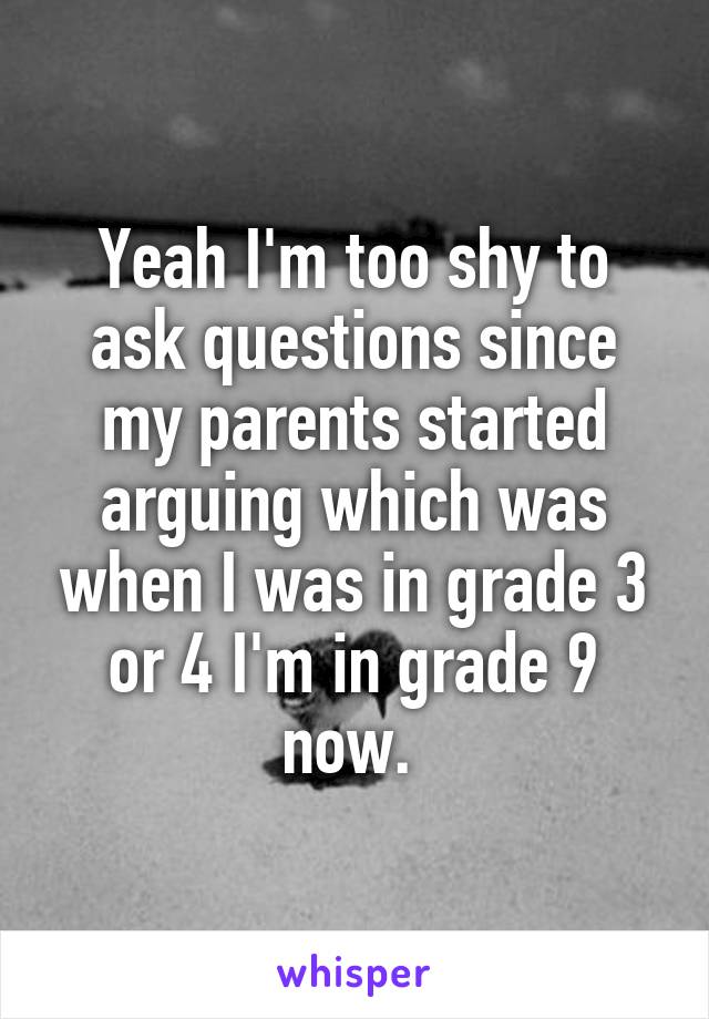 Yeah I'm too shy to ask questions since my parents started arguing which was when I was in grade 3 or 4 I'm in grade 9 now. 