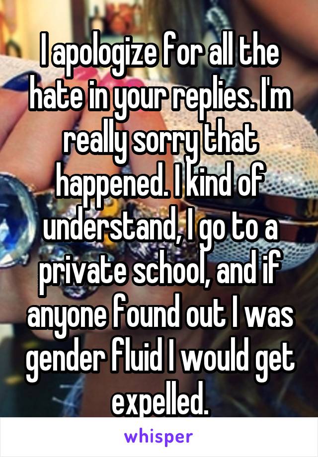 I apologize for all the hate in your replies. I'm really sorry that happened. I kind of understand, I go to a private school, and if anyone found out I was gender fluid I would get expelled.