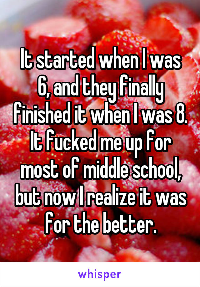 It started when I was 6, and they finally finished it when I was 8. It fucked me up for most of middle school, but now I realize it was for the better.