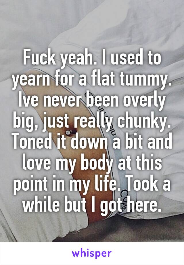 Fuck yeah. I used to yearn for a flat tummy. Ive never been overly big, just really chunky. Toned it down a bit and love my body at this point in my life. Took a while but I got here.