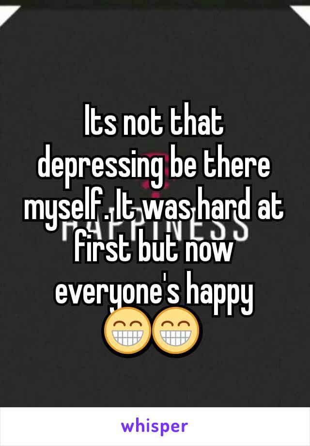 Its not that depressing be there myself. It was hard at first but now everyone's happy 😁😁 