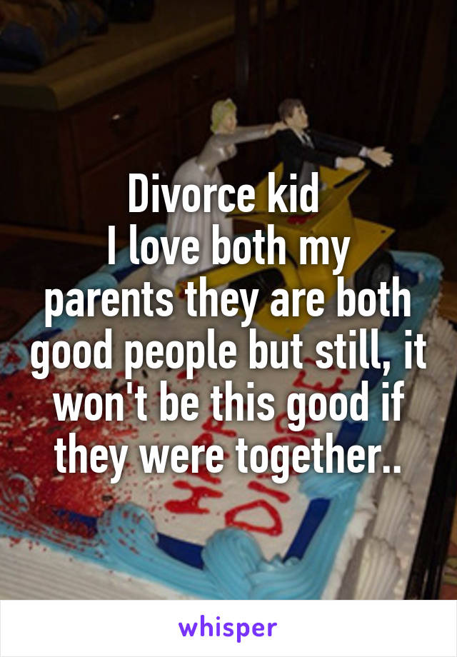 Divorce kid 
I love both my parents they are both good people but still, it won't be this good if they were together..