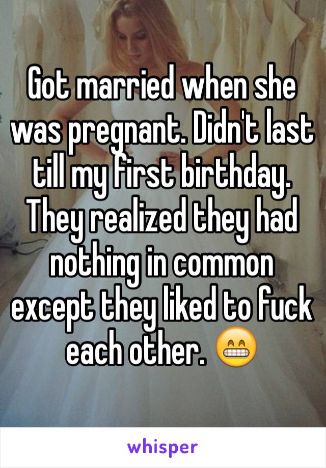 Got married when she was pregnant. Didn't last till my first birthday. They realized they had nothing in common except they liked to fuck each other. 😁