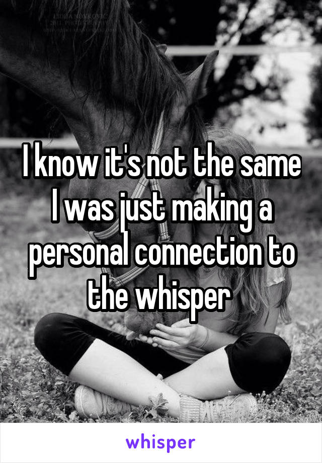 I know it's not the same I was just making a personal connection to the whisper 