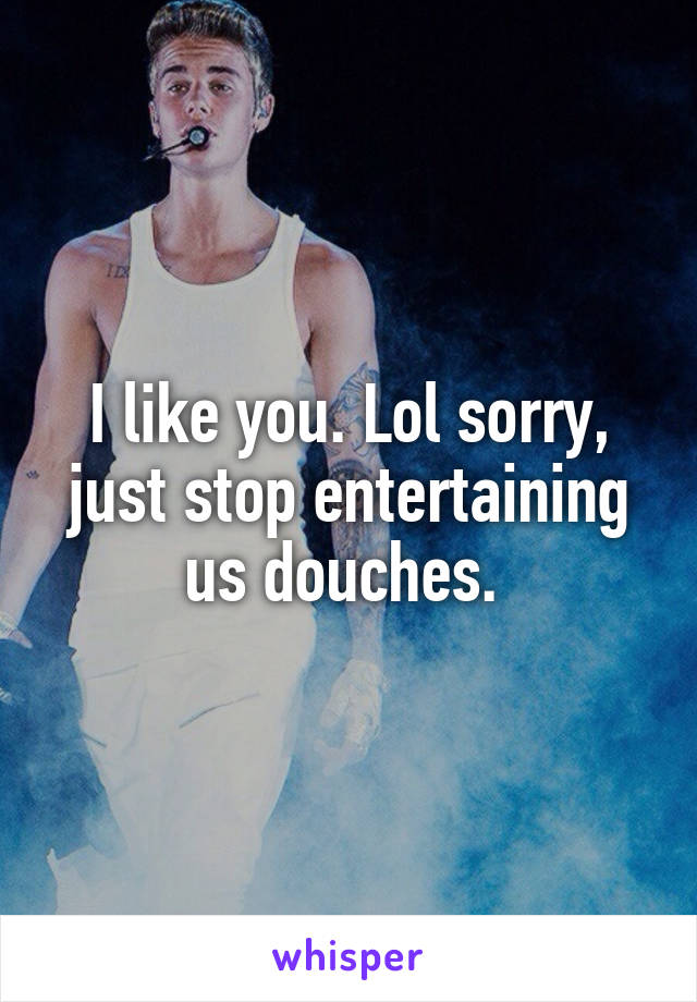 I like you. Lol sorry, just stop entertaining us douches. 