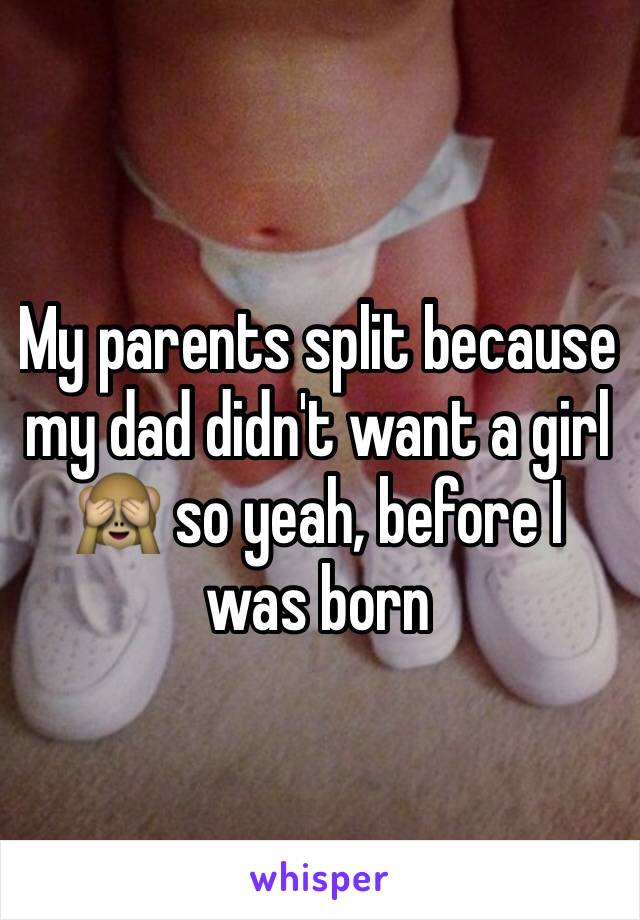 My parents split because my dad didn't want a girl 🙈 so yeah, before I was born