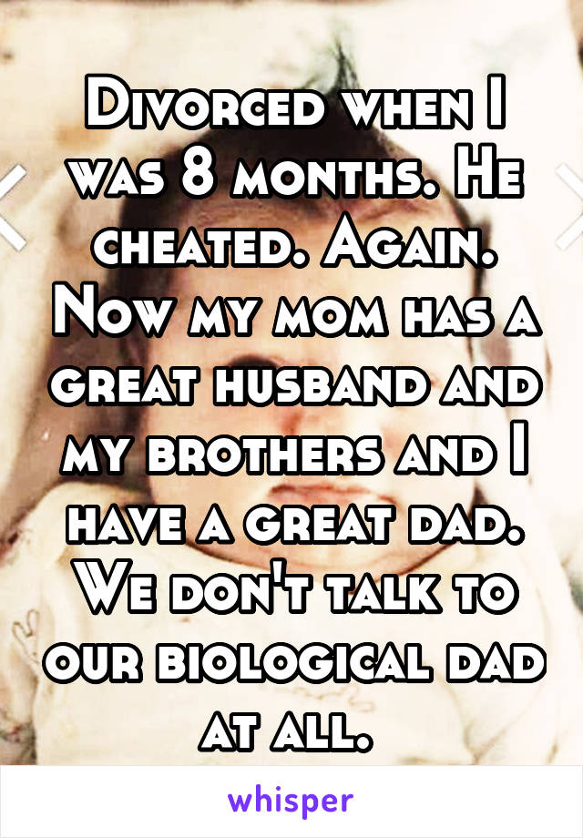 Divorced when I was 8 months. He cheated. Again. Now my mom has a great husband and my brothers and I have a great dad. We don't talk to our biological dad at all. 