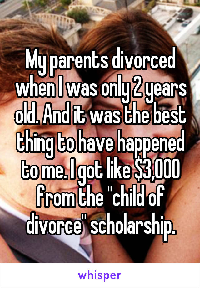 My parents divorced when I was only 2 years old. And it was the best thing to have happened to me. I got like $3,000 from the "child of divorce" scholarship.