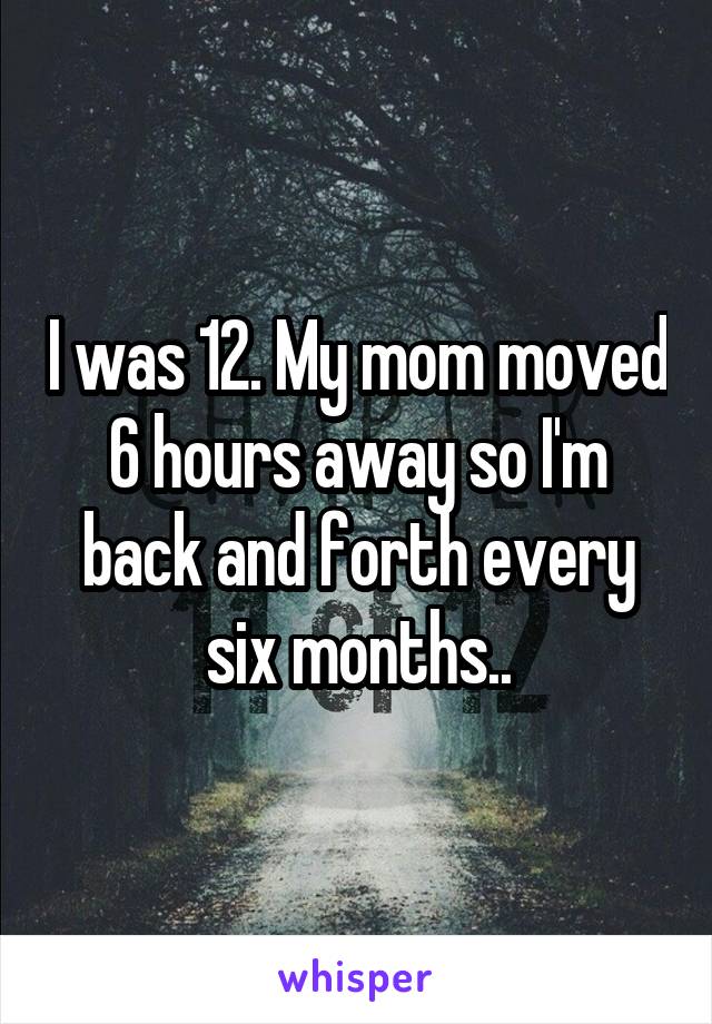 I was 12. My mom moved 6 hours away so I'm back and forth every six months..