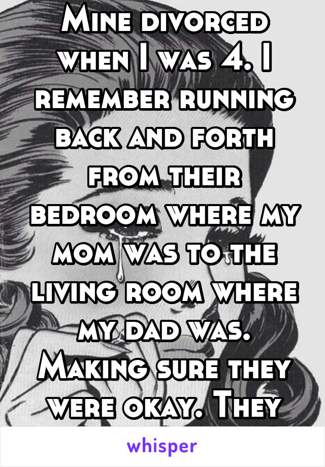 Mine divorced when I was 4. I remember running back and forth from their bedroom where my mom was to the living room where my dad was. Making sure they were okay. They fought a lot. :(