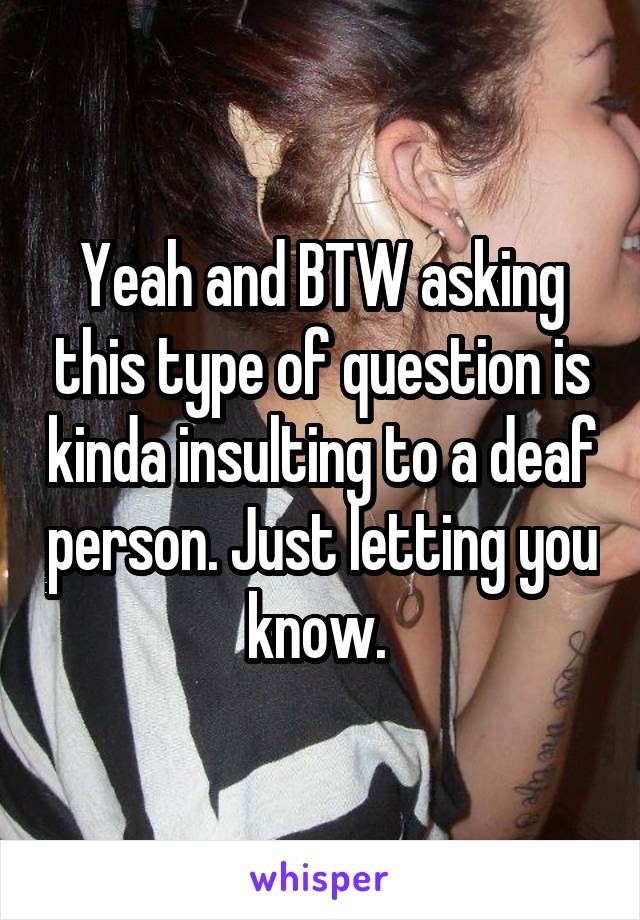 Yeah and BTW asking this type of question is kinda insulting to a deaf person. Just letting you know. 