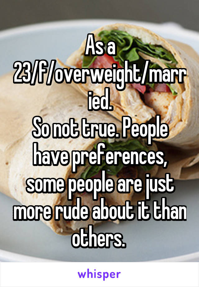 As a 23/f/overweight/married.
So not true. People have preferences, some people are just more rude about it than others. 