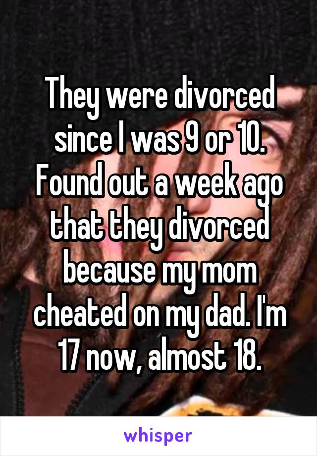 They were divorced since I was 9 or 10. Found out a week ago that they divorced because my mom cheated on my dad. I'm 17 now, almost 18.