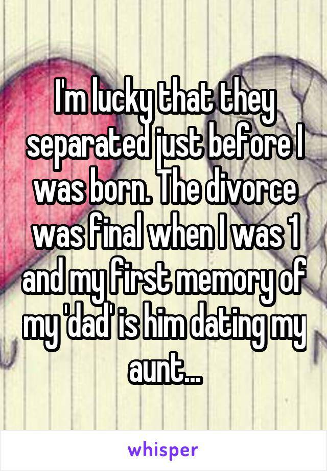 I'm lucky that they separated just before I was born. The divorce was final when I was 1 and my first memory of my 'dad' is him dating my aunt...