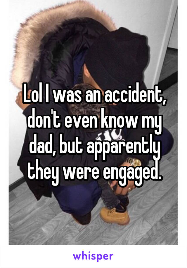 Lol I was an accident, don't even know my dad, but apparently they were engaged.