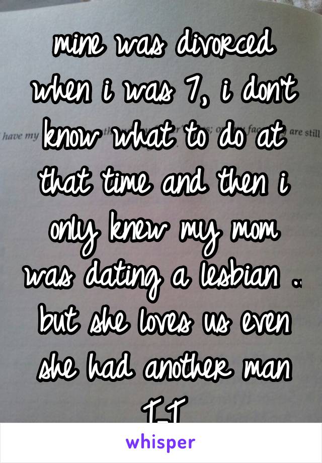 mine was divorced when i was 7, i don't know what to do at that time and then i only knew my mom was dating a lesbian .. but she loves us even she had another man T_T