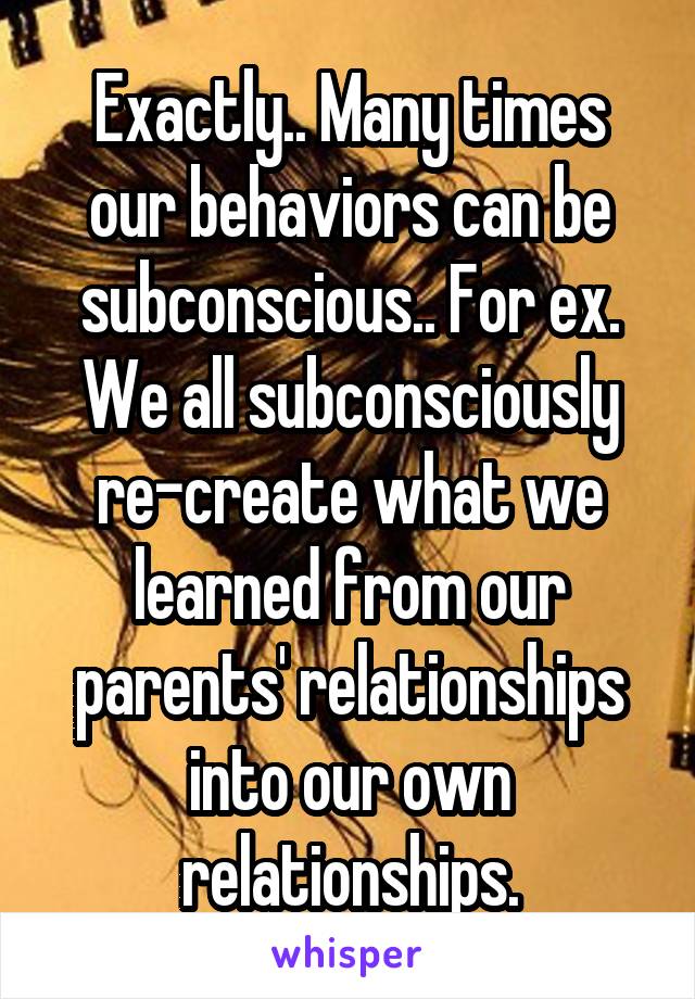 Exactly.. Many times our behaviors can be subconscious.. For ex. We all subconsciously re-create what we learned from our parents' relationships into our own relationships.