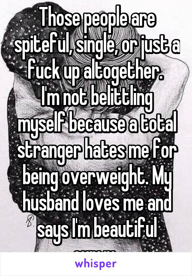 Those people are spiteful, single, or just a fuck up altogether. 
I'm not belittling myself because a total stranger hates me for being overweight. My husband loves me and says I'm beautiful curvy. 