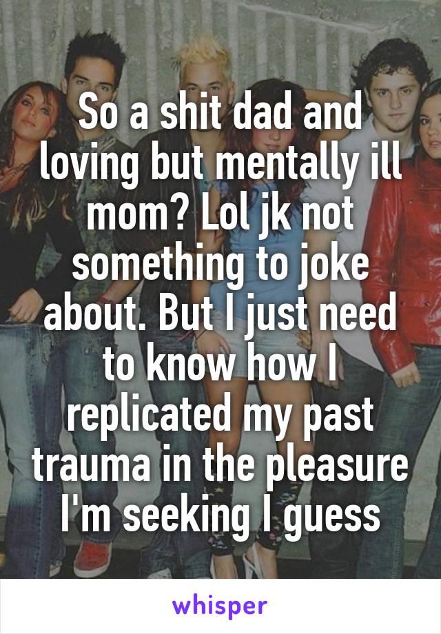 So a shit dad and loving but mentally ill mom? Lol jk not something to joke about. But I just need to know how I replicated my past trauma in the pleasure I'm seeking I guess